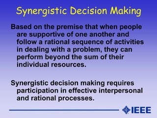 Synergistic Decision Making
Based on the premise that when people
are supportive of one another and
follow a rational sequence of activities
in dealing with a problem, they can
perform beyond the sum of their
individual resources.
Synergistic decision making requires
participation in effective interpersonal
and rational processes.
 