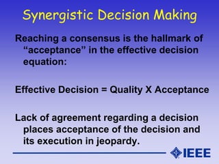 Synergistic Decision Making
Reaching a consensus is the hallmark of
“acceptance” in the effective decision
equation:
Effective Decision = Quality X Acceptance
Lack of agreement regarding a decision
places acceptance of the decision and
its execution in jeopardy.
 