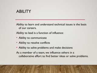 ABILITY
Ability to learn and understand technical issues is the basis
of our careers.
Ability to lead is a function of influence:
• Ability to communicate
• Ability to resolve conflicts
• Ability to solve problems and make decisions
As a member of a team, we influence others in a
collaborative effort to find better ideas or solve problems.
 