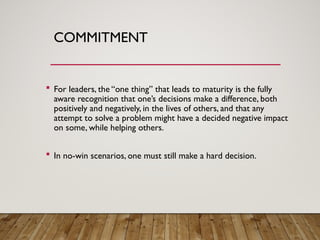 COMMITMENT
 For leaders, the “one thing” that leads to maturity is the fully
aware recognition that one’s decisions make a difference, both
positively and negatively, in the lives of others, and that any
attempt to solve a problem might have a decided negative impact
on some, while helping others.
 In no-win scenarios, one must still make a hard decision.
 