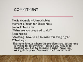 COMMITMENT
Movie example – Untouchables
Moment of truth for Elliott Ness
Jimmy O’Neil asks
“What are you prepared to do?”
Ness replies
“Anything I have to do to make this thing right.”
O’Neil says
“Everyone knows where the problems are, but no one
is willing to do anything. You said you would do
anything you had to, to make it right. Now, I’m
willing to help you.You made the commitment.”
 
