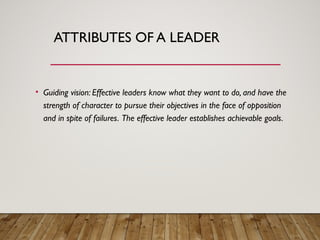 ATTRIBUTES OF A LEADER
• Guiding vision: Effective leaders know what they want to do, and have the
strength of character to pursue their objectives in the face of opposition
and in spite of failures. The effective leader establishes achievable goals.
 