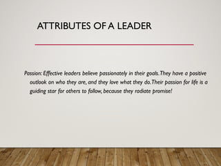 ATTRIBUTES OF A LEADER
Passion: Effective leaders believe passionately in their goals.They have a positive
outlook on who they are, and they love what they do.Their passion for life is a
guiding star for others to follow, because they radiate promise!
 