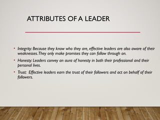 ATTRIBUTES OF A LEADER
• Integrity: Because they know who they are, effective leaders are also aware of their
weaknesses.They only make promises they can follow through on.
• Honesty: Leaders convey an aura of honesty in both their professional and their
personal lives.
• Trust: Effective leaders earn the trust of their followers and act on behalf of their
followers.
 