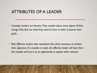 ATTRIBUTES OF A LEADER
• Curiosity: Leaders are learners.They wonder about every aspect of their
charge.They find out what they need to know in order to pursue their
goals.
• Risk: Effective leaders take calculated risks when necessary to achieve
their objectives. If a mistake is made, the effective leader will learn from
the mistake and use it as an opportunity to explore other avenues.
 