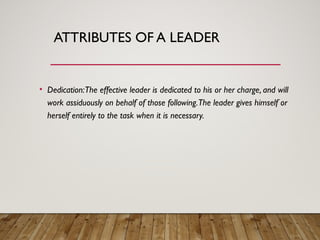 ATTRIBUTES OF A LEADER
• Dedication:The effective leader is dedicated to his or her charge, and will
work assiduously on behalf of those following.The leader gives himself or
herself entirely to the task when it is necessary.
 