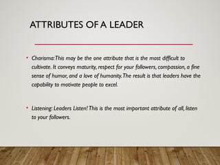 ATTRIBUTES OF A LEADER
• Charisma:This may be the one attribute that is the most difficult to
cultivate. It conveys maturity, respect for your followers, compassion, a fine
sense of humor, and a love of humanity.The result is that leaders have the
capability to motivate people to excel.
• Listening: Leaders Listen!This is the most important attribute of all, listen
to your followers.
 