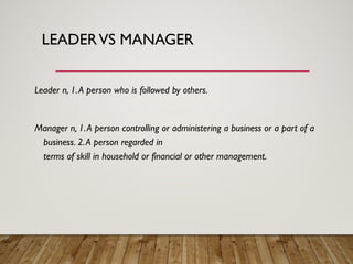 LEADERVS MANAGER
Leader n, 1.A person who is followed by others.
Manager n, 1.A person controlling or administering a business or a part of a
business. 2.A person regarded in
terms of skill in household or financial or other management.
 