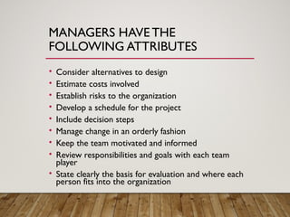 MANAGERS HAVE THE
FOLLOWING ATTRIBUTES
• Consider alternatives to design
• Estimate costs involved
• Establish risks to the organization
• Develop a schedule for the project
• Include decision steps
• Manage change in an orderly fashion
• Keep the team motivated and informed
• Review responsibilities and goals with each team
player
• State clearly the basis for evaluation and where each
person fits into the organization
 
