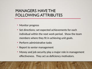 MANAGERS HAVE THE
FOLLOWING ATTRIBUTES
• Monitor progress
• Set directions; set expected achievements for each
individual within the next work period. Show the team
members where they fit in achieving unit goals.
• Perform administrative tasks
• Report to senior management
• Money and job security play a major role in management
effectiveness. They act as deficiency motivators.
 