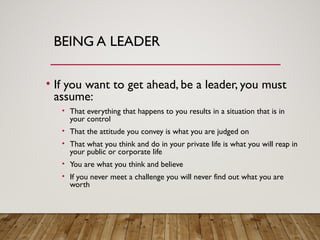 BEING A LEADER
• If you want to get ahead, be a leader, you must
assume:
• That everything that happens to you results in a situation that is in
your control
• That the attitude you convey is what you are judged on
• That what you think and do in your private life is what you will reap in
your public or corporate life
• You are what you think and believe
• If you never meet a challenge you will never find out what you are
worth
 
