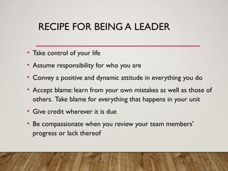 RECIPE FOR BEING A LEADER
• Take control of your life
• Assume responsibility for who you are
• Convey a positive and dynamic attitude in everything you do
• Accept blame: learn from your own mistakes as well as those of
others. Take blame for everything that happens in your unit
• Give credit wherever it is due
• Be compassionate when you review your team members'
progress or lack thereof
 