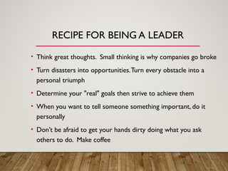 RECIPE FOR BEING A LEADER
• Think great thoughts. Small thinking is why companies go broke
• Turn disasters into opportunities.Turn every obstacle into a
personal triumph
• Determine your "real" goals then strive to achieve them
• When you want to tell someone something important, do it
personally
• Don’t be afraid to get your hands dirty doing what you ask
others to do. Make coffee
 