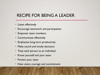 RECIPE FOR BEING A LEADER
• Listen effectively
• Encourage teamwork and participation
• Empower team members
• Communicate effectively
• Emphasize long-term productivity
• Make sound and timely decisions
• Treat each person as an individual
• Know yourself and your team
• Protect your team
• Have vision, courage and commitment
 
