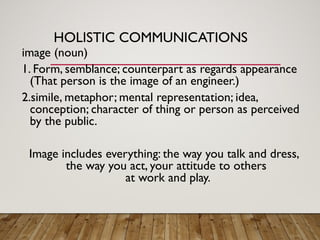 HOLISTIC COMMUNICATIONS
image (noun)
1. Form, semblance; counterpart as regards appearance
(That person is the image of an engineer.)
2.simile, metaphor; mental representation; idea,
conception; character of thing or person as perceived
by the public.
Image includes everything: the way you talk and dress,
the way you act, your attitude to others
at work and play.
 
