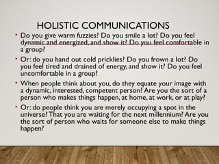HOLISTIC COMMUNICATIONS
• Do you give warm fuzzies? Do you smile a lot? Do you feel
dynamic and energized, and show it? Do you feel comfortable in
a group?
• Or: do you hand out cold pricklies? Do you frown a lot? Do
you feel tired and drained of energy, and show it? Do you feel
uncomfortable in a group?
• When people think about you, do they equate your image with
a dynamic, interested, competent person? Are you the sort of a
person who makes things happen, at home, at work, or at play?
• Or: do people think you are merely occupying a spot in the
universe? That you are waiting for the next millennium? Are you
the sort of person who waits for someone else to make things
happen?
 