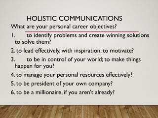 HOLISTIC COMMUNICATIONS
What are your personal career objectives?
1. to identify problems and create winning solutions
to solve them?
2. to lead effectively, with inspiration; to motivate?
3. to be in control of your world; to make things
happen for you?
4. to manage your personal resources effectively?
5. to be president of your own company?
6. to be a millionaire, if you aren't already?
 