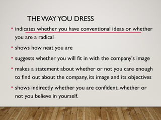 THE WAYYOU DRESS
• indicates whether you have conventional ideas or whether
you are a radical
• shows how neat you are
• suggests whether you will fit in with the company's image
• makes a statement about whether or not you care enough
to find out about the company, its image and its objectives
• shows indirectly whether you are confident, whether or
not you believe in yourself.
 