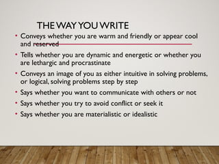 THE WAYYOUWRITE
• Conveys whether you are warm and friendly or appear cool
and reserved
• Tells whether you are dynamic and energetic or whether you
are lethargic and procrastinate
• Conveys an image of you as either intuitive in solving problems,
or logical, solving problems step by step
• Says whether you want to communicate with others or not
• Says whether you try to avoid conflict or seek it
• Says whether you are materialistic or idealistic
 