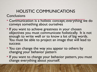 HOLISTIC COMMUNICATIONS
Conclusions
• Communication is a holistic concept; everything we do
conveys something about ourselves
• If you want to achieve greatness in your chosen
objectives you must communicate holistically. It is not
enough to write well or to know a lot of big words.
You must be able to project an image that will lead to
success
• You can change the way you appear to others by
changing your behavior pattern
• If you want to change your behavior pattern, you must
change everything about yourself.
 