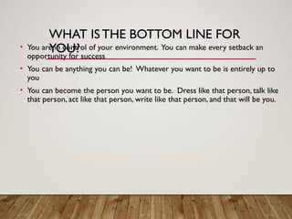 WHAT IS THE BOTTOM LINE FOR
YOU?
• You are in control of your environment. You can make every setback an
opportunity for success
• You can be anything you can be! Whatever you want to be is entirely up to
you
• You can become the person you want to be. Dress like that person, talk like
that person, act like that person, write like that person, and that will be you.
 