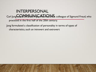 INTERPERSONAL
COMMUNICATIONS
Carl Jung was a Swiss born psychiatrist, and a colleague of Sigmund Freud, who
practiced in the first half of the 20th century.
Jung formulated a classification of personality in terms of types of
characteristics, such an introvert and extrovert
 