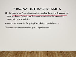 PERSONAL INTERACTIVE SKILLS
On the basis of Jung’s classification of personality, Katherine Briggs and her
daughter, Isobel Briggs-Myer, developed a procedure for evaluating
personality characteristics.
A number of tests exist for giving Myers-Briggs type indicators.
The types are divided into four pairs of preferences.
 