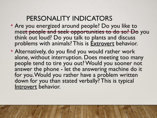 PERSONALITY INDICATORS
• Are you energized around people? Do you like to
meet people and seek opportunities to do so? Do you
think out loud? Do you talk to plants and discuss
problems with animals? This is Extrovert
Extrovert behavior.
• Alternatively, do you find you would rather work
alone, without interruption. Does meeting too many
people tend to tire you out?Would you sooner not
answer the phone - let the answering machine do it
for you.Would you rather have a problem written
down for you than stated verbally? This is typical
Introvert
Introvert behavior.
 