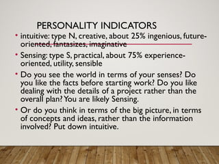 PERSONALITY INDICATORS
• intuitive: type N, creative, about 25% ingenious, future-
oriented, fantasizes, imaginative
• Sensing: type S, practical, about 75% experience-
oriented, utility, sensible
• Do you see the world in terms of your senses? Do
you like the facts before starting work? Do you like
dealing with the details of a project rather than the
overall plan?You are likely Sensing.
• Or do you think in terms of the big picture, in terms
of concepts and ideas, rather than the information
involved? Put down intuitive.
 