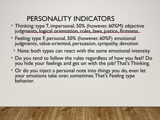 PERSONALITY INDICATORS
• Thinking: type T, impersonal, 50% (however, 60%M) objective
judgments, logical orientation, rules, laws, justice, firmness
• Feeling: type F, personal, 50% (however, 60%F) emotional
judgments, value-oriented, persuasion, sympathy, devotion
• Note: both types can react with the same emotional intensity.
• Do you tend to follow the rules regardless of how you feel? Do
you hide your feelings and get on with the job? That's Thinking.
• Or do you inject a personal note into things you do, even let
your emotions take over, sometimes.That's Feeling type
behavior.
 