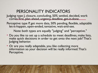 PERSONALITY INDICATORS
Judging: type J, closure, concluding, 50% settled, decided, work
comes first, plan ahead, urgency, deadline, get-it-done.
Perceptive: type P, get more data, 50% pending, flexible, adaptable
let-it-happen, open-ended, tentative, wait-and-see.
Note: both types are equally "judging" and "perceptive."
• Do you like to set up a schedule to meet deadlines, make lists,
make quick decisions in order to get onto the next job? That's
Judging behavior.
• Or are you really adaptable, you like collecting more
information so your decision will be really informed.That's
Perceptive.
 