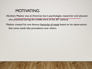 MOTIVATING
Abraham Maslow was an American born psychologist, researcher and educator
who practiced during the middle third of the 20th
century.
Maslow created his now famous hierarchy of needs based on his observations
that some needs take precedence over others.
 