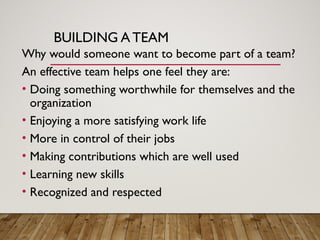 BUILDING A TEAM
Why would someone want to become part of a team?
An effective team helps one feel they are:
• Doing something worthwhile for themselves and the
organization
• Enjoying a more satisfying work life
• More in control of their jobs
• Making contributions which are well used
• Learning new skills
• Recognized and respected
 