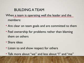BUILDING A TEAM
When a team is operating well the leader and the
members:
• Are clear on team goals and are committed to them
• Feel ownership for problems rather than blaming
them on others
• Share ideas
• Listen to and show respect for others
• Talk more about “we” and less about “I” and “me”
 