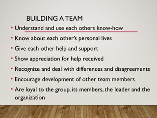 BUILDING A TEAM
• Understand and use each others know-how
• Know about each other’s personal lives
• Give each other help and support
• Show appreciation for help received
• Recognize and deal with differences and disagreements
• Encourage development of other team members
• Are loyal to the group, its members, the leader and the
organization
 