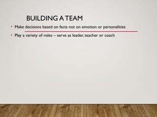 BUILDING A TEAM
• Make decisions based on facts not on emotion or personalities
• Play a variety of roles – serve as leader, teacher or coach
 