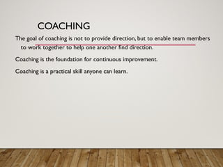 COACHING
The goal of coaching is not to provide direction, but to enable team members
to work together to help one another find direction.
Coaching is the foundation for continuous improvement.
Coaching is a practical skill anyone can learn.
 