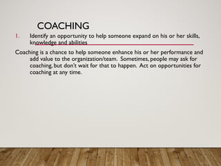 COACHING
1. Identify an opportunity to help someone expand on his or her skills,
knowledge and abilities
Coaching is a chance to help someone enhance his or her performance and
add value to the organization/team. Sometimes, people may ask for
coaching, but don’t wait for that to happen. Act on opportunities for
coaching at any time.
 