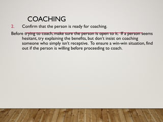COACHING
2. Confirm that the person is ready for coaching.
Before trying to coach, make sure the person is open to it. If a person seems
hesitant, try explaining the benefits, but don’t insist on coaching
someone who simply isn’t receptive. To ensure a win-win situation, find
out if the person is willing before proceeding to coach.
 