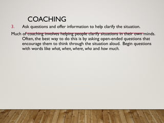 COACHING
3. Ask questions and offer information to help clarify the situation.
Much of coaching involves helping people clarify situations in their own minds.
Often, the best way to do this is by asking open-ended questions that
encourage them to think through the situation aloud. Begin questions
with words like what, when, where, who and how much.
 