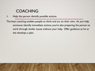 COACHING
4. Help the person identify possible actions.
The best coaching enables people to think and act on their own. As you help
someone identify immediate actions, you’re also preparing the person to
work through similar issues without your help. Offer guidance as he or
she develops a plan.
 