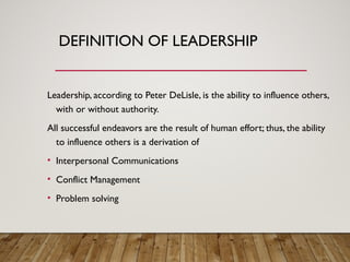 DEFINITION OF LEADERSHIP
Leadership, according to Peter DeLisle, is the ability to influence others,
with or without authority.
All successful endeavors are the result of human effort; thus, the ability
to influence others is a derivation of
• Interpersonal Communications
• Conflict Management
• Problem solving
 