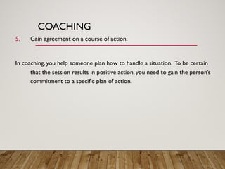 COACHING
5. Gain agreement on a course of action.
In coaching, you help someone plan how to handle a situation. To be certain
that the session results in positive action, you need to gain the person’s
commitment to a specific plan of action.
 