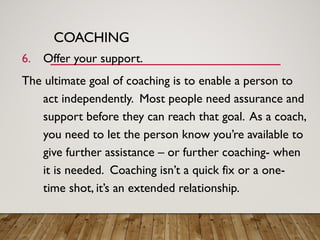 COACHING
6. Offer your support.
The ultimate goal of coaching is to enable a person to
act independently. Most people need assurance and
support before they can reach that goal. As a coach,
you need to let the person know you’re available to
give further assistance – or further coaching- when
it is needed. Coaching isn’t a quick fix or a one-
time shot, it’s an extended relationship.
 