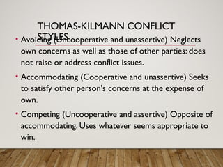 THOMAS-KILMANN CONFLICT
STYLES
• Avoiding (Uncooperative and unassertive) Neglects
own concerns as well as those of other parties: does
not raise or address conflict issues.
• Accommodating (Cooperative and unassertive) Seeks
to satisfy other person's concerns at the expense of
own.
• Competing (Uncooperative and assertive) Opposite of
accommodating. Uses whatever seems appropriate to
win.
 
