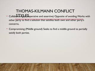 THOMAS-KILMANN CONFLICT
STYLES
• Collaborating (Cooperative and assertive) Opposite of avoiding.Works with
other party to find a solution that satisfies both own and other party's
concerns.
• Compromising (Middle ground) Seeks to find a middle ground to partially
satisfy both parties.
 