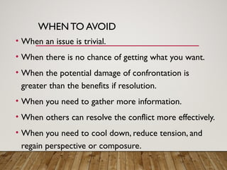 WHENTO AVOID
• When an issue is trivial.
• When there is no chance of getting what you want.
• When the potential damage of confrontation is
greater than the benefits if resolution.
• When you need to gather more information.
• When others can resolve the conflict more effectively.
• When you need to cool down, reduce tension, and
regain perspective or composure.
 