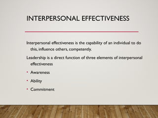 INTERPERSONAL EFFECTIVENESS
Interpersonal effectiveness is the capability of an individual to do
this, influence others, competently.
Leadership is a direct function of three elements of interpersonal
effectiveness
• Awareness
• Ability
• Commitment
 