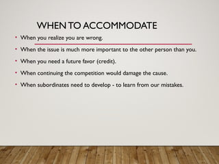 WHENTO ACCOMMODATE
• When you realize you are wrong.
• When the issue is much more important to the other person than you.
• When you need a future favor (credit).
• When continuing the competition would damage the cause.
• When subordinates need to develop - to learn from our mistakes.
 