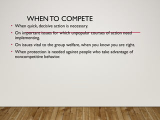 WHENTO COMPETE
• When quick, decisive action is necessary.
• On important issues for which unpopular courses of action need
implementing.
• On issues vital to the group welfare, when you know you are right.
• When protection is needed against people who take advantage of
noncompetitive behavior.
 